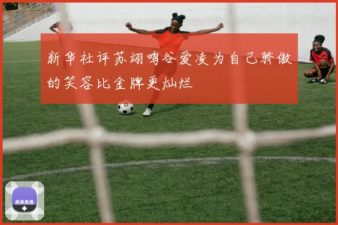 新华社评苏翊鸣谷爱凌为自己骄傲的笑容比金牌更灿烂