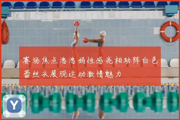 赛场焦点浩浩妈性感亮相助阵白色蕾丝衣展现运动激情魅力