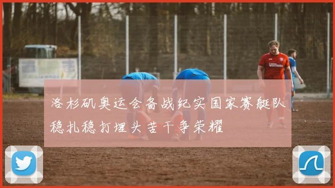 洛杉矶奥运会备战纪实国家赛艇队稳扎稳打埋头苦干争荣耀