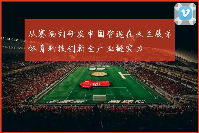 从赛场到研发中国智造在米兰展示体育科技创新全产业链实力