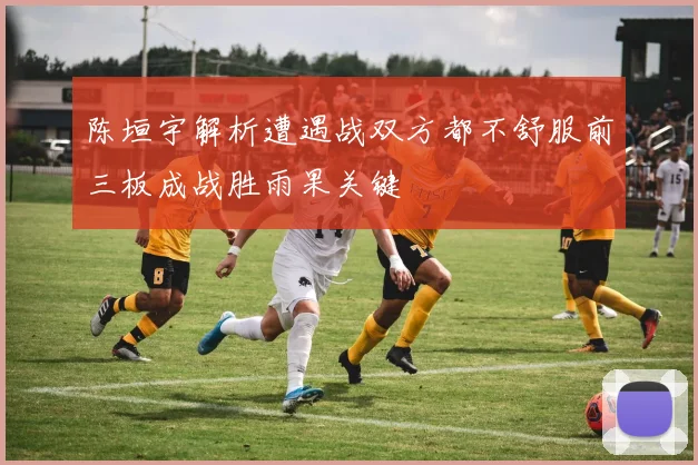 陈垣宇解析遭遇战双方都不舒服前三板成战胜雨果关键