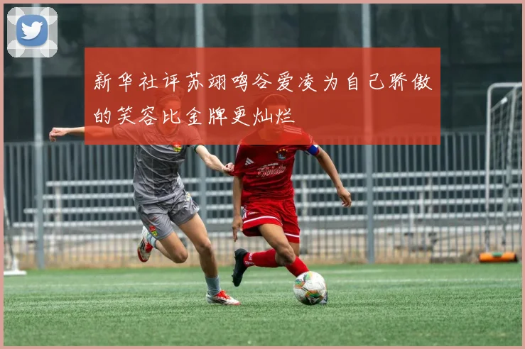 新华社评苏翊鸣谷爱凌为自己骄傲的笑容比金牌更灿烂