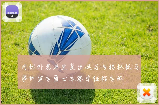 内忧外患库里复出延后与格林抓马事件宣告勇士本赛季征程告终