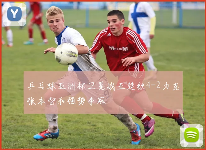 乒乓球亚洲杯卫冕战王楚钦4-2力克张本智和强势夺冠