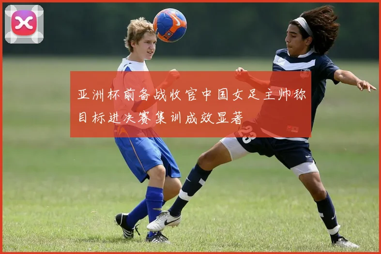 亚洲杯前备战收官中国女足主帅称目标进决赛集训成效显著