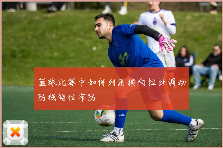 篮球比赛中如何利用横向拉扯调动防线错位布防