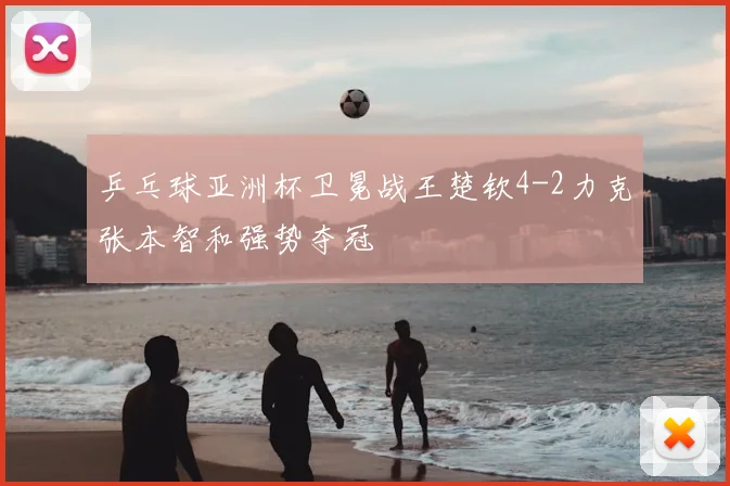 乒乓球亚洲杯卫冕战王楚钦4-2力克张本智和强势夺冠