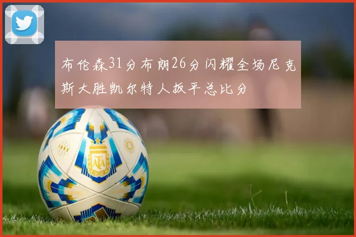 布伦森31分布朗26分闪耀全场尼克斯大胜凯尔特人扳平总比分