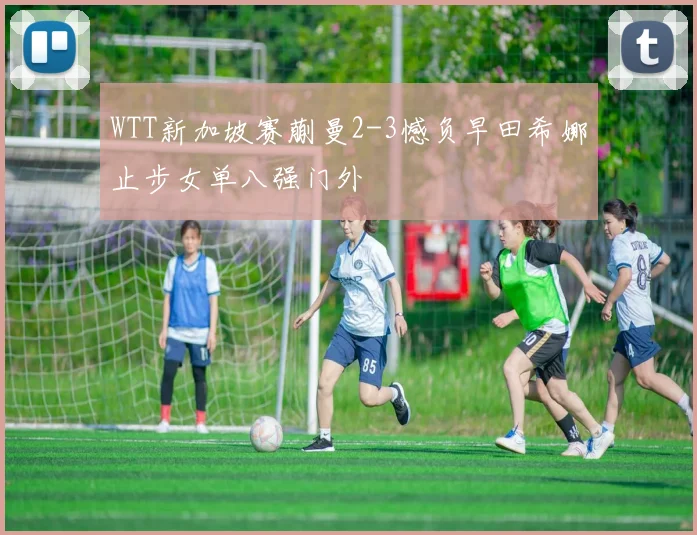 WTT新加坡赛蒯曼2-3憾负早田希娜止步女单八强门外