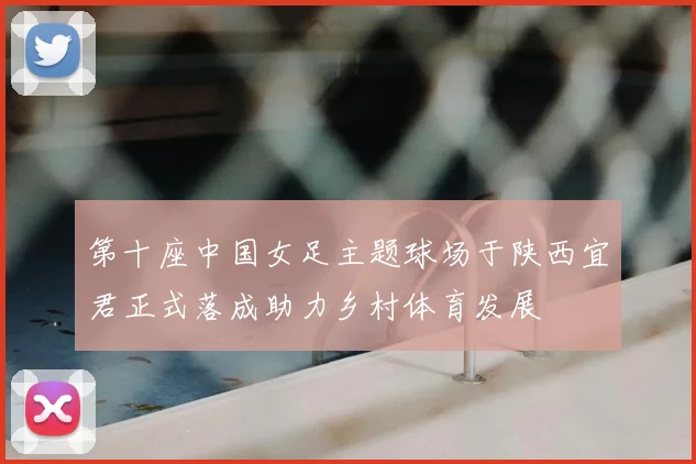 第十座中国女足主题球场于陕西宜君正式落成助力乡村体育发展