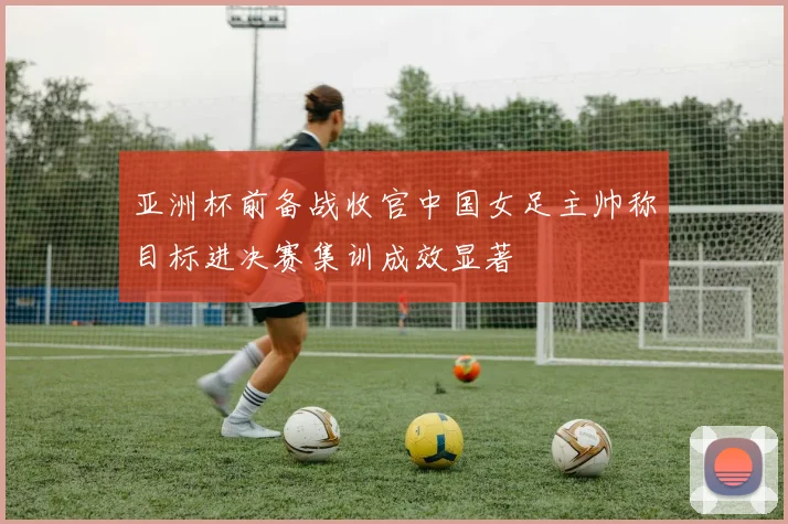 亚洲杯前备战收官中国女足主帅称目标进决赛集训成效显著